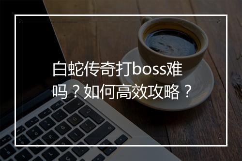白蛇传奇打boss难吗？如何高效攻略？