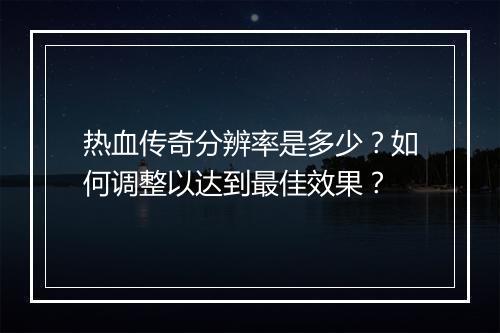热血传奇分辨率是多少？如何调整以达到最佳效果？