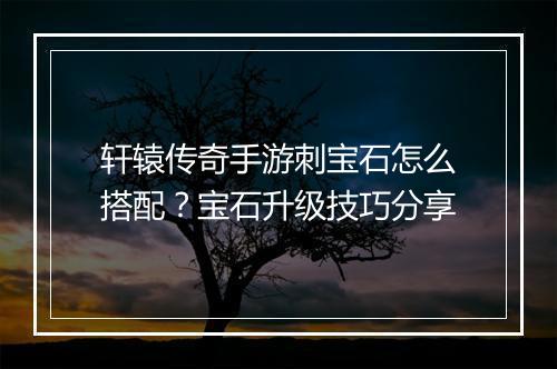 轩辕传奇手游刺宝石怎么搭配？宝石升级技巧分享