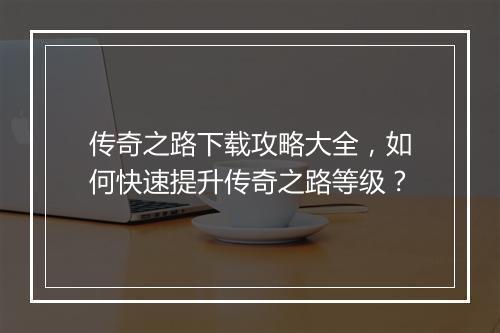 传奇之路下载攻略大全，如何快速提升传奇之路等级？