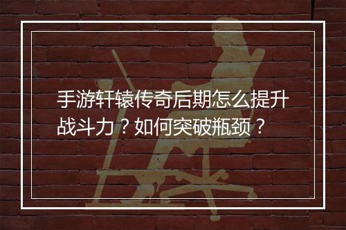 手游轩辕传奇后期怎么提升战斗力？如何突破瓶颈？