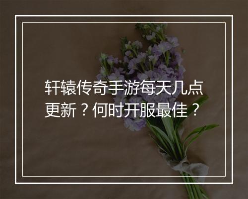 轩辕传奇手游每天几点更新？何时开服最佳？