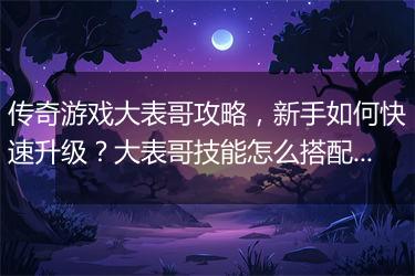 传奇游戏大表哥攻略，新手如何快速升级？大表哥技能怎么搭配？
