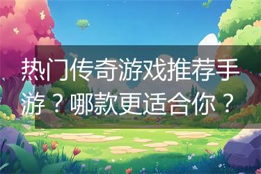 热门传奇游戏推荐手游？哪款更适合你？