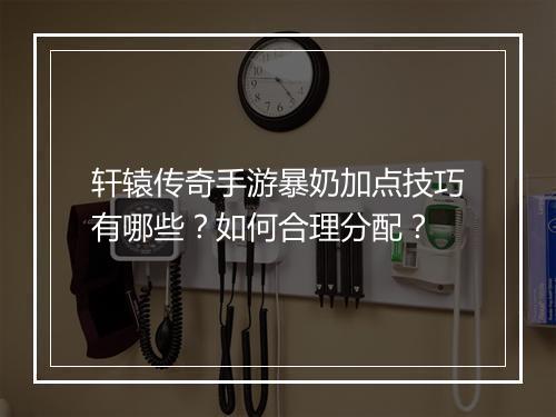 轩辕传奇手游暴奶加点技巧有哪些？如何合理分配？