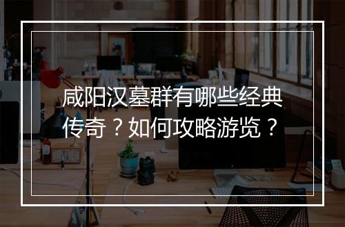 咸阳汉墓群有哪些经典传奇？如何攻略游览？