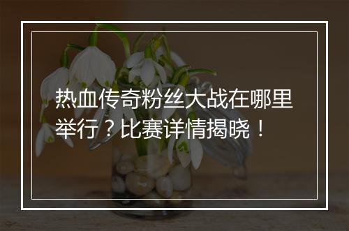 热血传奇粉丝大战在哪里举行？比赛详情揭晓！
