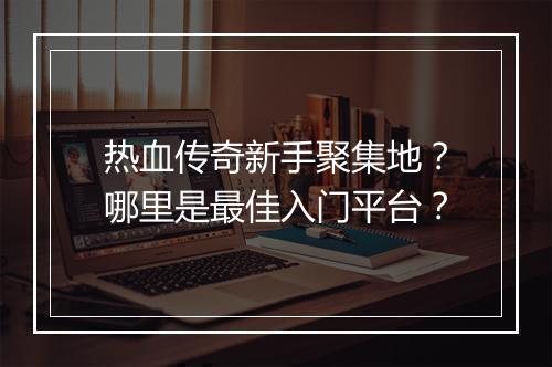 热血传奇新手聚集地？哪里是最佳入门平台？