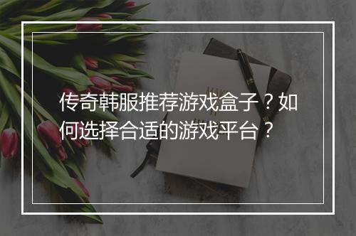 传奇韩服推荐游戏盒子？如何选择合适的游戏平台？