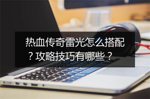 热血传奇雷光怎么搭配？攻略技巧有哪些？