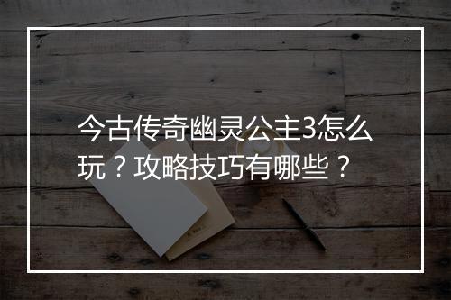 今古传奇幽灵公主3怎么玩？攻略技巧有哪些？