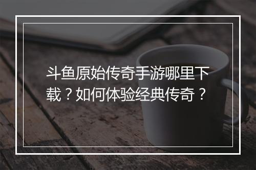 斗鱼原始传奇手游哪里下载？如何体验经典传奇？