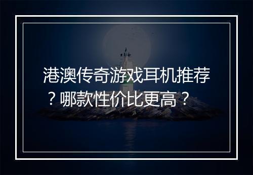 港澳传奇游戏耳机推荐？哪款性价比更高？