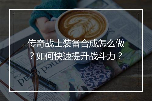 传奇战士装备合成怎么做？如何快速提升战斗力？