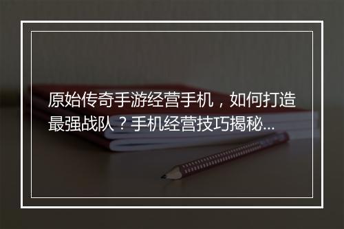 原始传奇手游经营手机，如何打造最强战队？手机经营技巧揭秘！