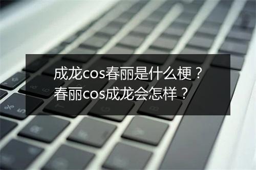 成龙cos春丽是什么梗？春丽cos成龙会怎样？