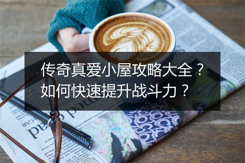 传奇真爱小屋攻略大全？如何快速提升战斗力？