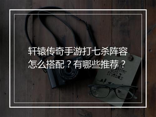 轩辕传奇手游打七杀阵容怎么搭配？有哪些推荐？