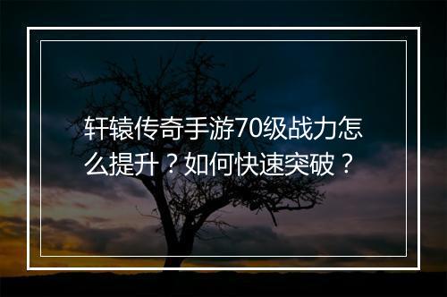 轩辕传奇手游70级战力怎么提升？如何快速突破？