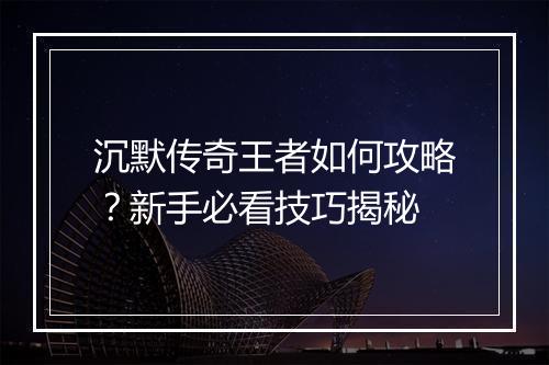 沉默传奇王者如何攻略？新手必看技巧揭秘