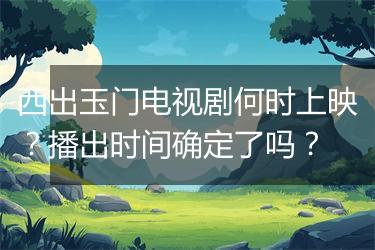 西出玉门电视剧何时上映？播出时间确定了吗？