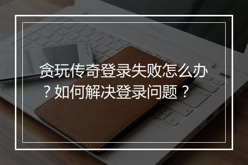贪玩传奇登录失败怎么办？如何解决登录问题？