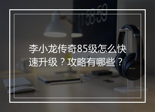 李小龙传奇85级怎么快速升级？攻略有哪些？