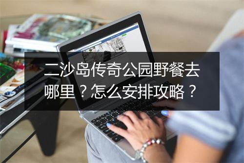 二沙岛传奇公园野餐去哪里？怎么安排攻略？