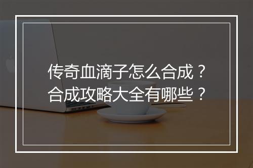 传奇血滴子怎么合成？合成攻略大全有哪些？