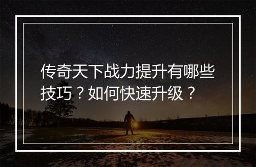 传奇天下战力提升有哪些技巧？如何快速升级？