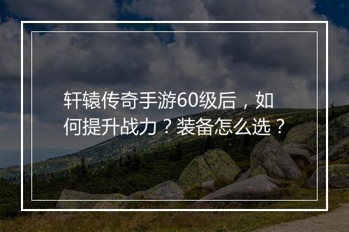 轩辕传奇手游60级后，如何提升战力？装备怎么选？