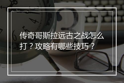 传奇哥斯拉远古之战怎么打？攻略有哪些技巧？