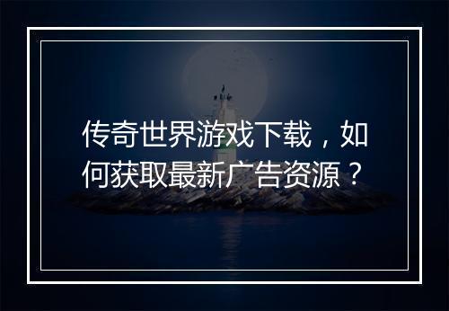 传奇世界游戏下载，如何获取最新广告资源？
