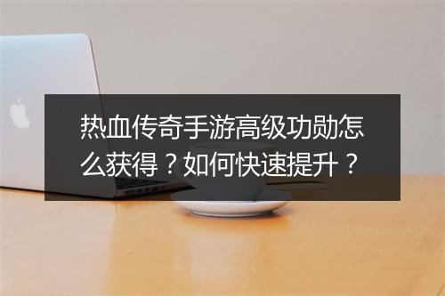 热血传奇手游高级功勋怎么获得？如何快速提升？