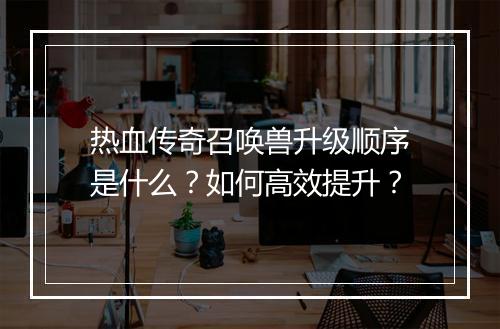 热血传奇召唤兽升级顺序是什么？如何高效提升？