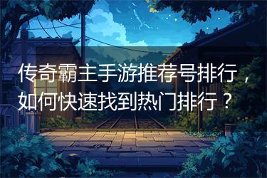 传奇霸主手游推荐号排行，如何快速找到热门排行？
