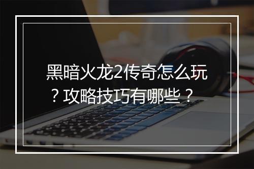 黑暗火龙2传奇怎么玩？攻略技巧有哪些？
