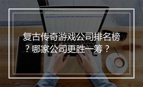 复古传奇游戏公司排名榜？哪家公司更胜一筹？