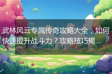 武林风云专属传奇攻略大全，如何快速提升战斗力？攻略技巧揭秘！