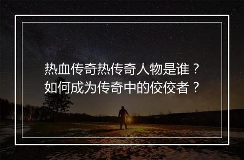 热血传奇热传奇人物是谁？如何成为传奇中的佼佼者？