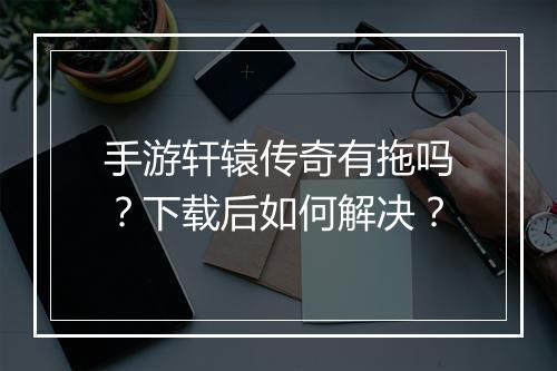 手游轩辕传奇有拖吗？下载后如何解决？