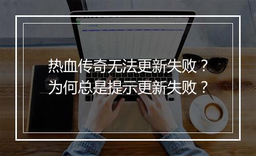 热血传奇无法更新失败？为何总是提示更新失败？