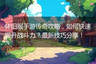 怀旧服手游传奇攻略，如何快速提升战斗力？最新技巧分享！