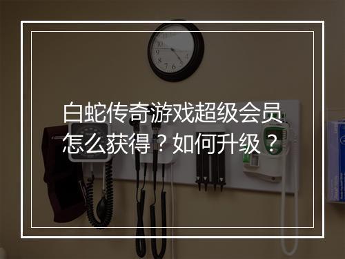 白蛇传奇游戏超级会员怎么获得？如何升级？