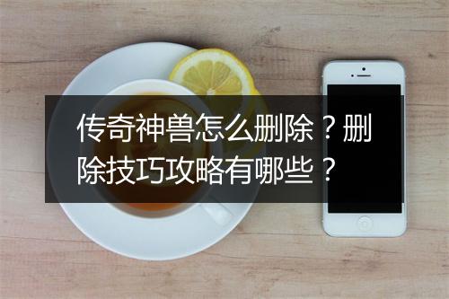 传奇神兽怎么删除？删除技巧攻略有哪些？
