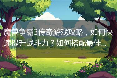 魔兽争霸3传奇游戏攻略，如何快速提升战斗力？如何搭配最佳阵容？