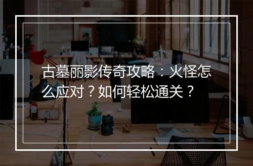 古墓丽影传奇攻略：火怪怎么应对？如何轻松通关？