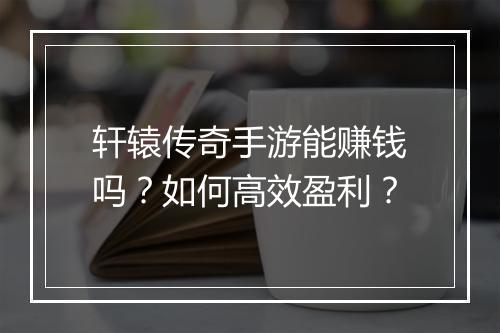 轩辕传奇手游能赚钱吗？如何高效盈利？