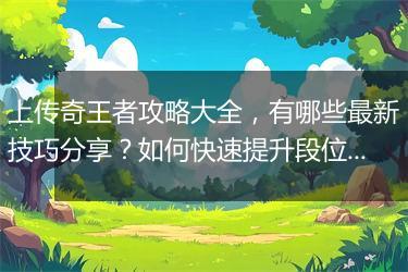 上传奇王者攻略大全，有哪些最新技巧分享？如何快速提升段位？