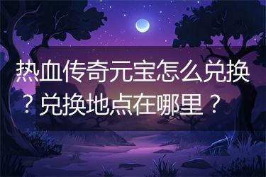 热血传奇元宝怎么兑换？兑换地点在哪里？